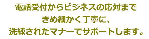 電話受付からビジネスの応対まで　きめ細かく丁寧に、洗練されたマナーでサポートします。